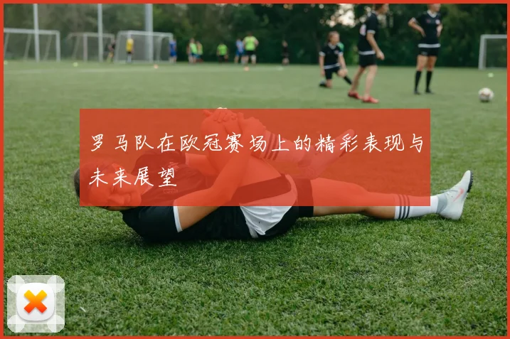 罗马队在欧冠赛场上的精彩表现与未来展望