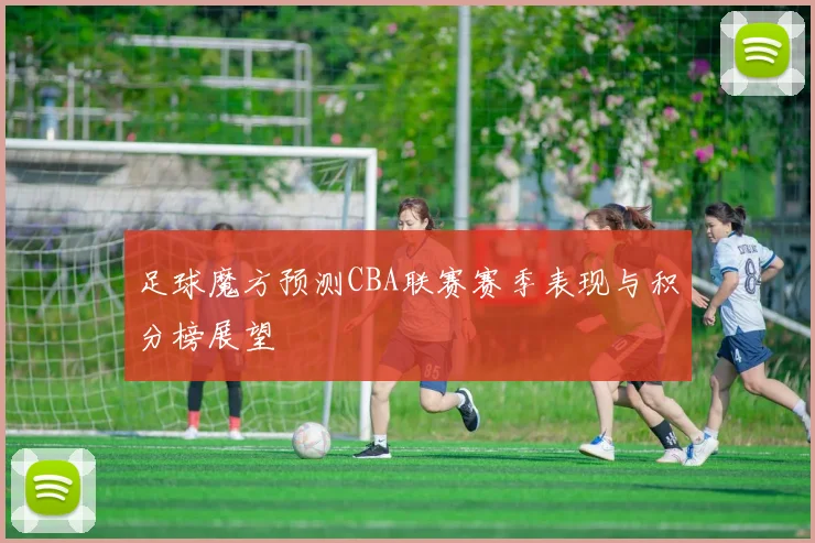 足球魔方预测CBA联赛赛季表现与积分榜展望
