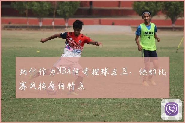 纳什作为NBA传奇控球后卫，他的比赛风格有何特点